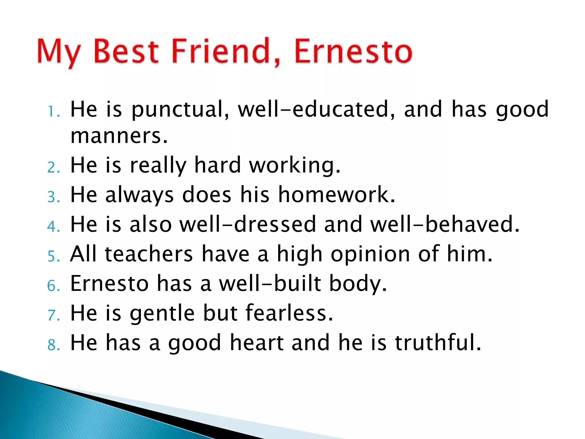1. He is punctual, well-educated, and has good
manners.
2. He is really hard working.
3. He always does his homework.
4. He is also well-dressed and well-behaved.
5. All teachers have a high opinion of him.
6. Ernesto has a well-built body.
7. He is gentle but fearless.
8. He has a good heart and he is truthful.
 