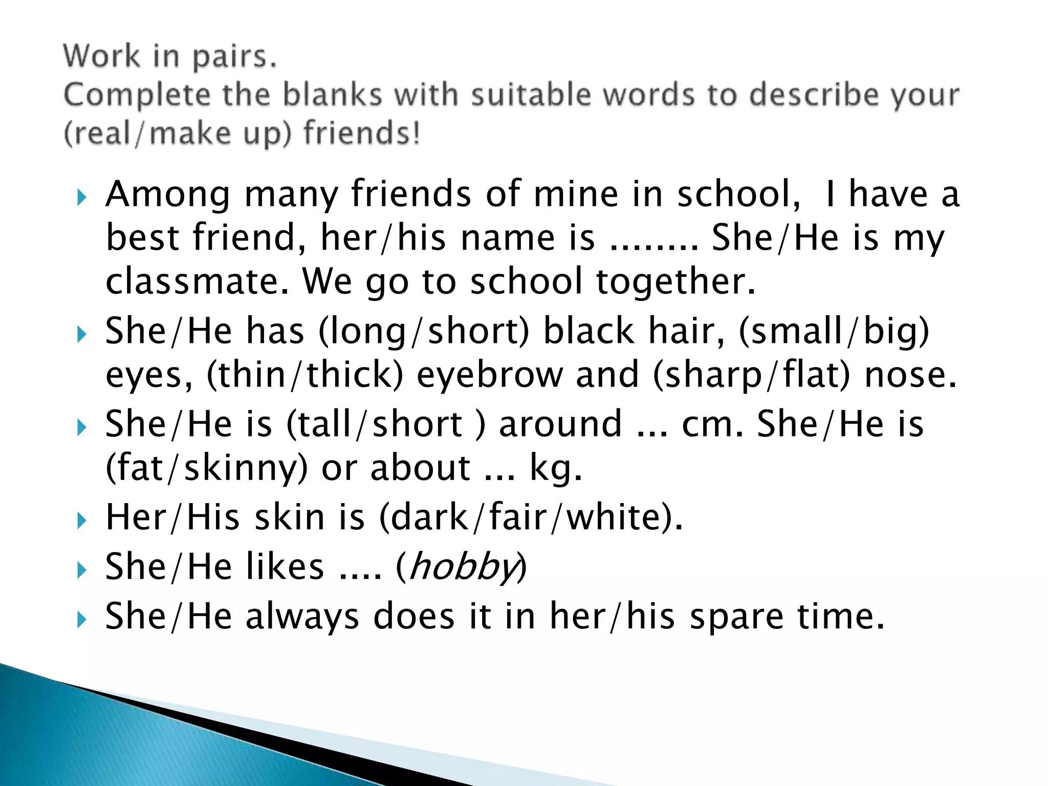  Among many friends of mine in school, I have a
best friend, her/his name is ........ She/He is my
classmate. We go to school together.
 She/He has (long/short) black hair, (small/big)
eyes, (thin/thick) eyebrow and (sharp/flat) nose.
 She/He is (tall/short ) around ... cm. She/He is
(fat/skinny) or about ... kg.
 Her/His skin is (dark/fair/white).
 She/He likes .... (hobby)
 She/He always does it in her/his spare time.
 