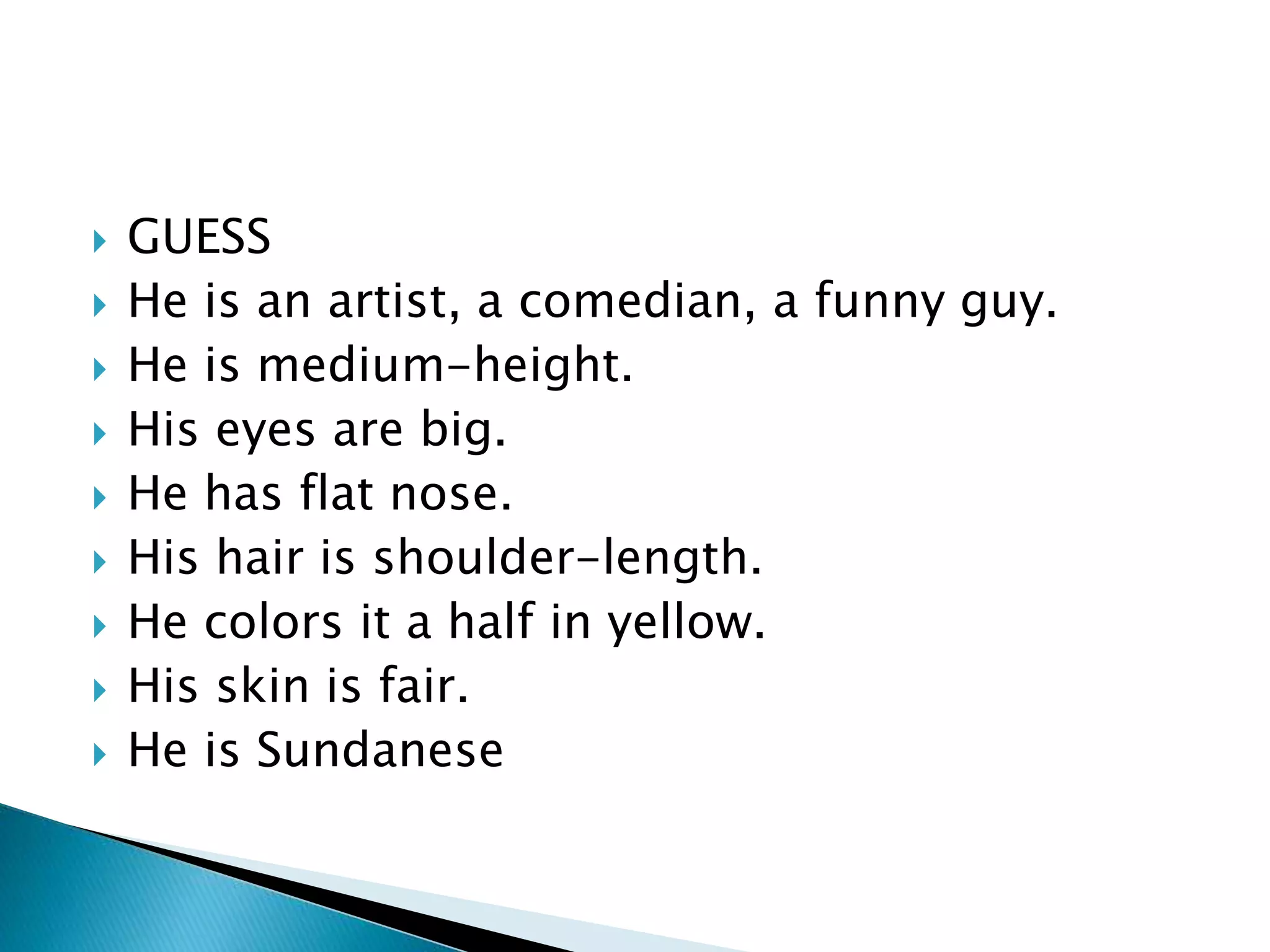  GUESS
 He is an artist, a comedian, a funny guy.
 He is medium-height.
 His eyes are big.
 He has flat nose.
 His hair is shoulder-length.
 He colors it a half in yellow.
 His skin is fair.
 He is Sundanese
 