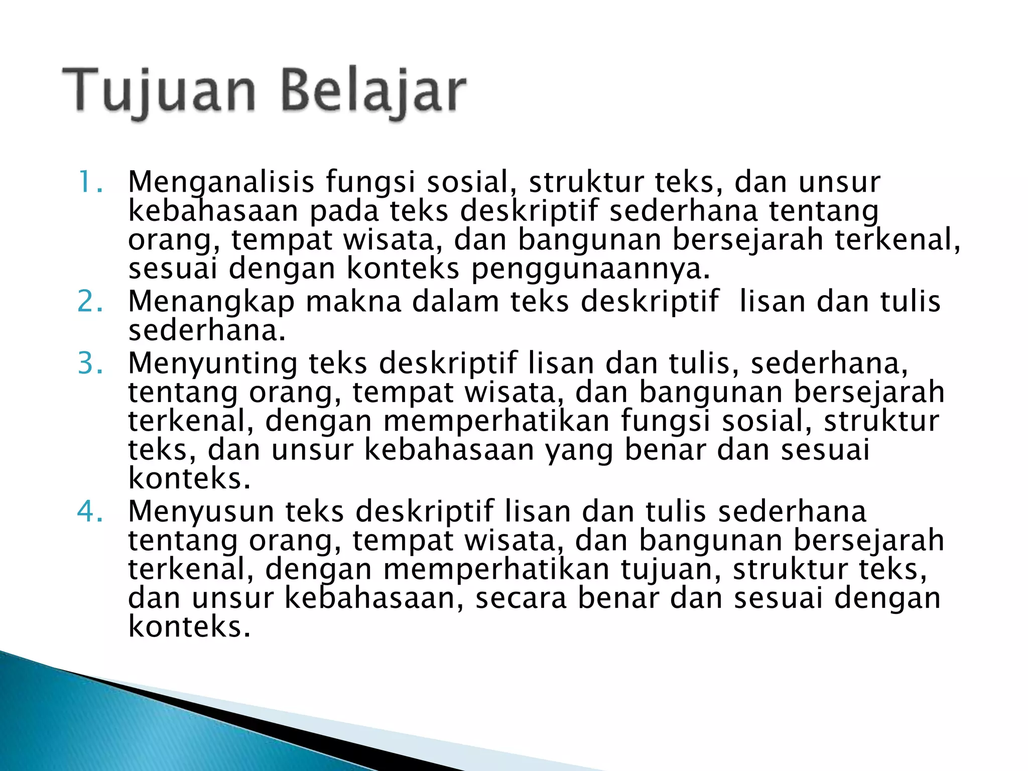 1. Menganalisis fungsi sosial, struktur teks, dan unsur
kebahasaan pada teks deskriptif sederhana tentang
orang, tempat wisata, dan bangunan bersejarah terkenal,
sesuai dengan konteks penggunaannya.
2. Menangkap makna dalam teks deskriptif lisan dan tulis
sederhana.
3. Menyunting teks deskriptif lisan dan tulis, sederhana,
tentang orang, tempat wisata, dan bangunan bersejarah
terkenal, dengan memperhatikan fungsi sosial, struktur
teks, dan unsur kebahasaan yang benar dan sesuai
konteks.
4. Menyusun teks deskriptif lisan dan tulis sederhana
tentang orang, tempat wisata, dan bangunan bersejarah
terkenal, dengan memperhatikan tujuan, struktur teks,
dan unsur kebahasaan, secara benar dan sesuai dengan
konteks.
 