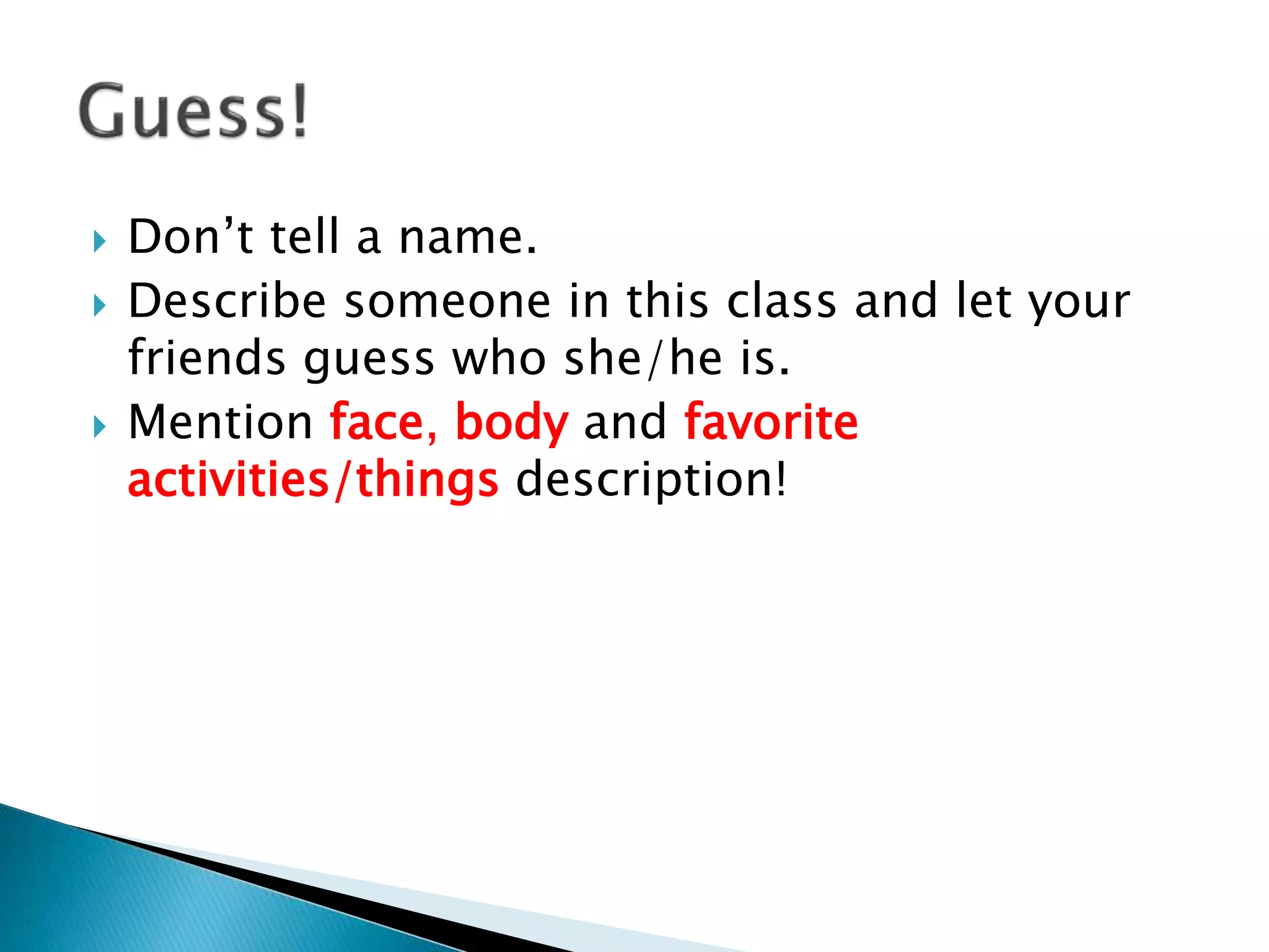  Don’t tell a name.
 Describe someone in this class and let your
friends guess who she/he is.
 Mention face, body and favorite
activities/things description!
 
