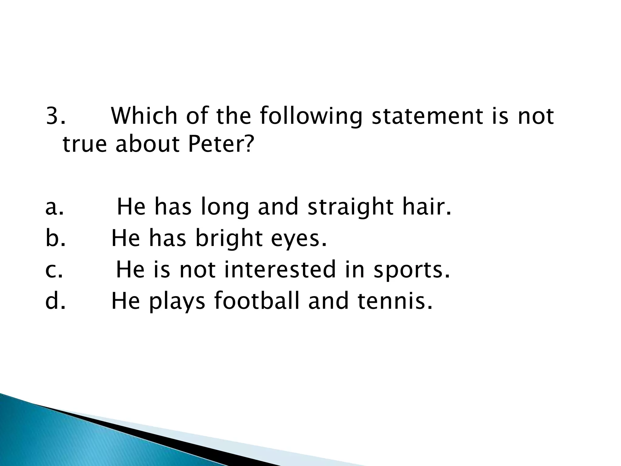 3. Which of the following statement is not
true about Peter?
a. He has long and straight hair.
b. He has bright eyes.
c. He is not interested in sports.
d. He plays football and tennis.
 