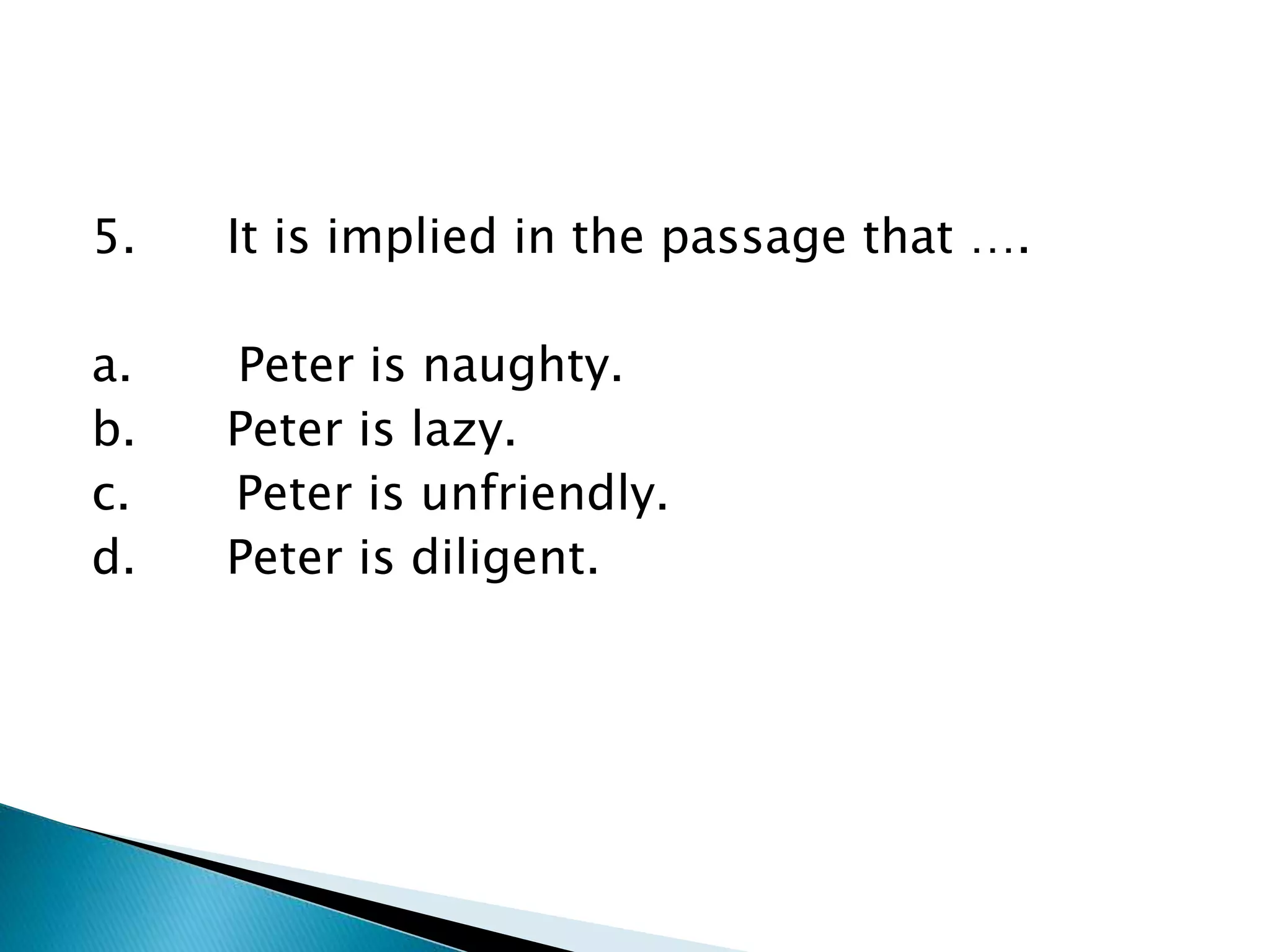 5. It is implied in the passage that ….
a. Peter is naughty.
b. Peter is lazy.
c. Peter is unfriendly.
d. Peter is diligent.
 