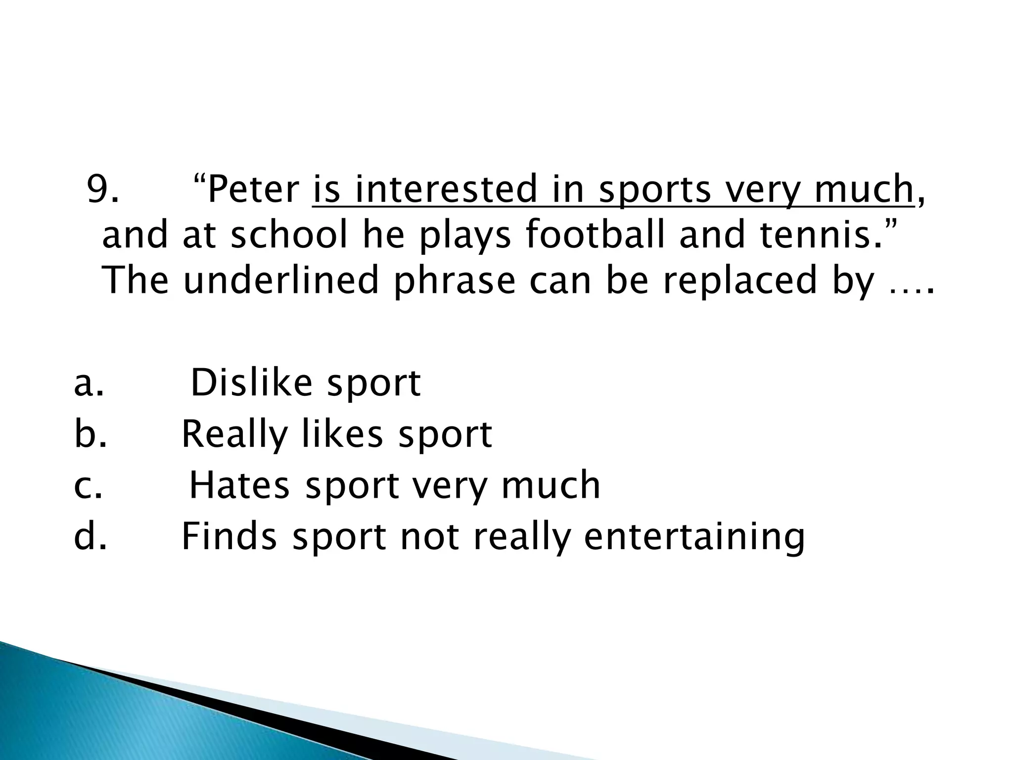9. “Peter is interested in sports very much,
and at school he plays football and tennis.”
The underlined phrase can be replaced by ….
a. Dislike sport
b. Really likes sport
c. Hates sport very much
d. Finds sport not really entertaining
 