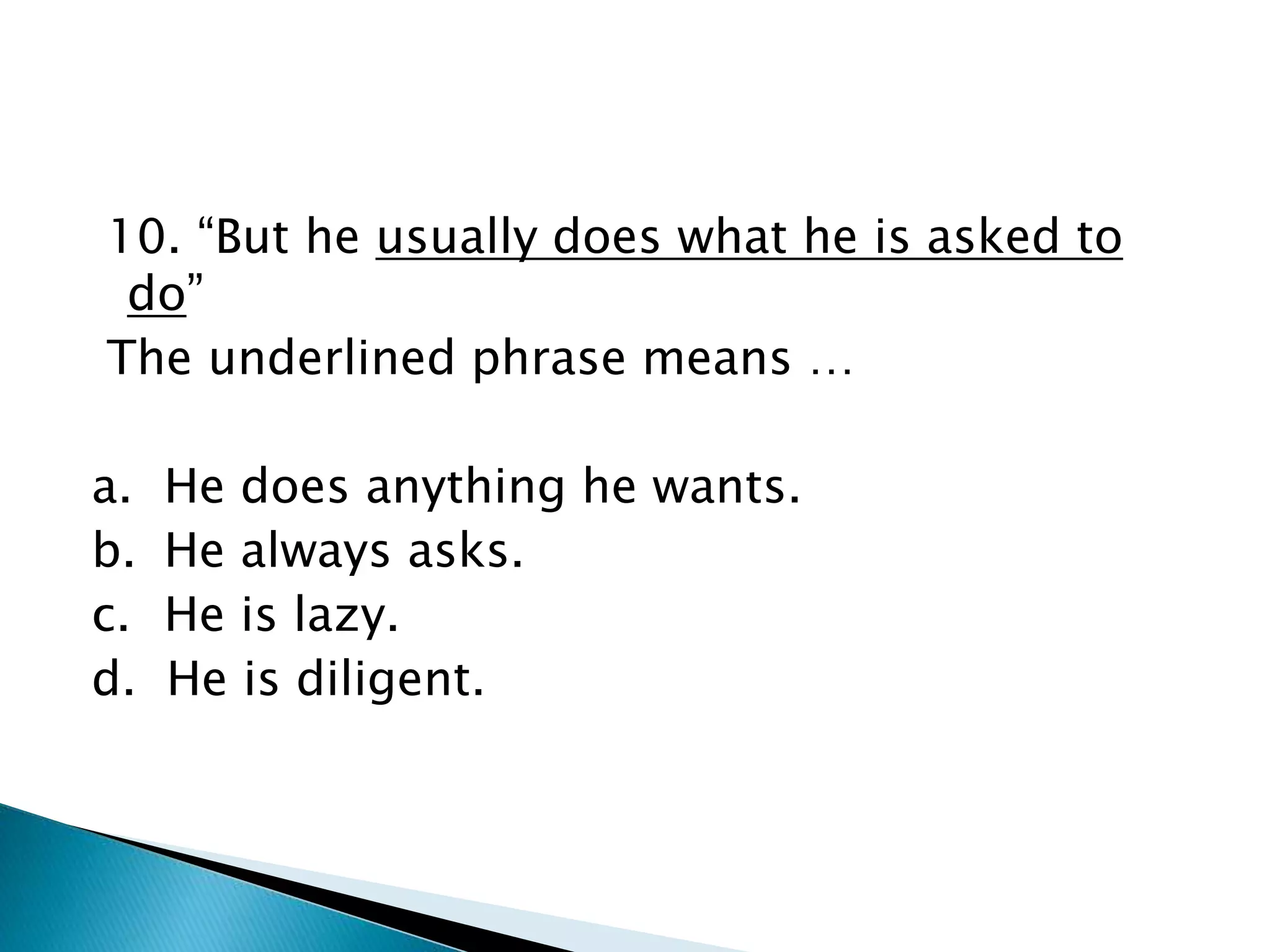 10. “But he usually does what he is asked to
do”
The underlined phrase means …
a. He does anything he wants.
b. He always asks.
c. He is lazy.
d. He is diligent.
 