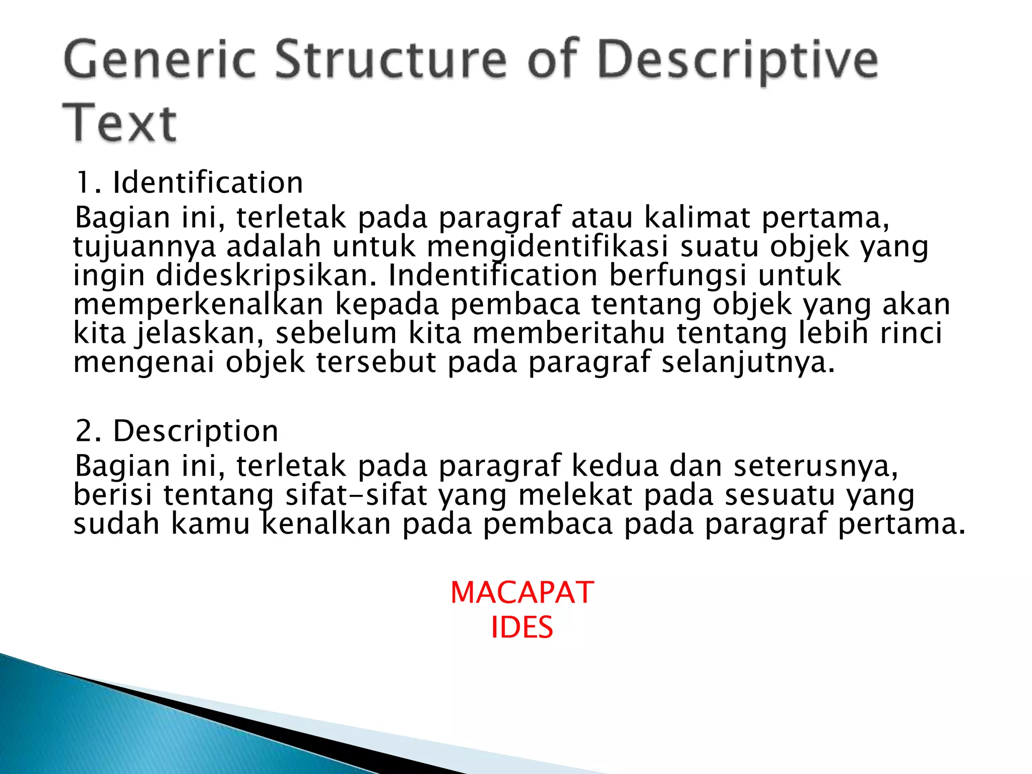 1. Identification
Bagian ini, terletak pada paragraf atau kalimat pertama,
tujuannya adalah untuk mengidentifikasi suatu objek yang
ingin dideskripsikan. Indentification berfungsi untuk
memperkenalkan kepada pembaca tentang objek yang akan
kita jelaskan, sebelum kita memberitahu tentang lebih rinci
mengenai objek tersebut pada paragraf selanjutnya.
2. Description
Bagian ini, terletak pada paragraf kedua dan seterusnya,
berisi tentang sifat-sifat yang melekat pada sesuatu yang
sudah kamu kenalkan pada pembaca pada paragraf pertama.
MACAPAT
IDES
 