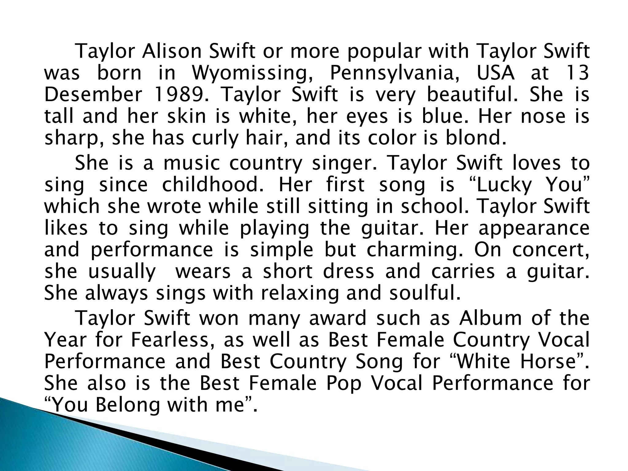 Taylor Alison Swift or more popular with Taylor Swift
was born in Wyomissing, Pennsylvania, USA at 13
Desember 1989. Taylor Swift is very beautiful. She is
tall and her skin is white, her eyes is blue. Her nose is
sharp, she has curly hair, and its color is blond.
She is a music country singer. Taylor Swift loves to
sing since childhood. Her first song is “Lucky You”
which she wrote while still sitting in school. Taylor Swift
likes to sing while playing the guitar. Her appearance
and performance is simple but charming. On concert,
she usually wears a short dress and carries a guitar.
She always sings with relaxing and soulful.
Taylor Swift won many award such as Album of the
Year for Fearless, as well as Best Female Country Vocal
Performance and Best Country Song for “White Horse”.
She also is the Best Female Pop Vocal Performance for
“You Belong with me”.
 