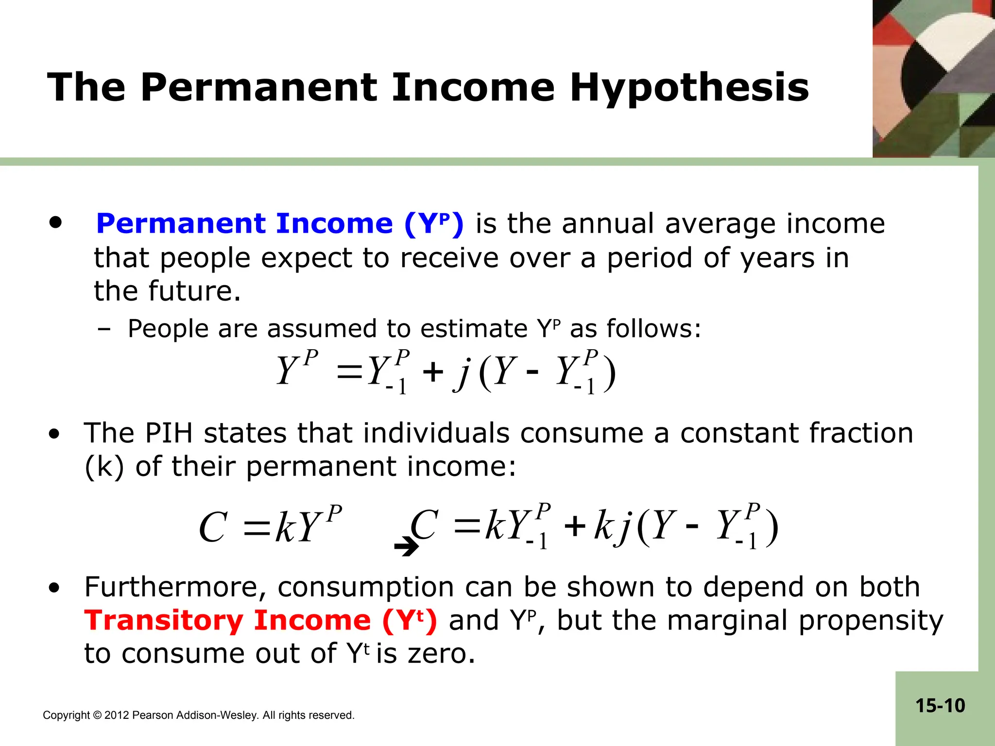 Copyright © 2012 Pearson Addison-Wesley. All rights reserved.
15-10
The Permanent Income Hypothesis
• Permanent Income (YP
) is the annual average income
that people expect to receive over a period of years in
the future.
– People are assumed to estimate YP
as follows:
• The PIH states that individuals consume a constant fraction
(k) of their permanent income:

• Furthermore, consumption can be shown to depend on both
Transitory Income (Yt
) and YP
, but the marginal propensity
to consume out of Yt
is zero.
)
( 1
1
P
P
Y
Y
j
k
kY
C 
 


P
kY
C 
)
( 1
1
P
P
P
Y
Y
j
Y
Y 
 


 
