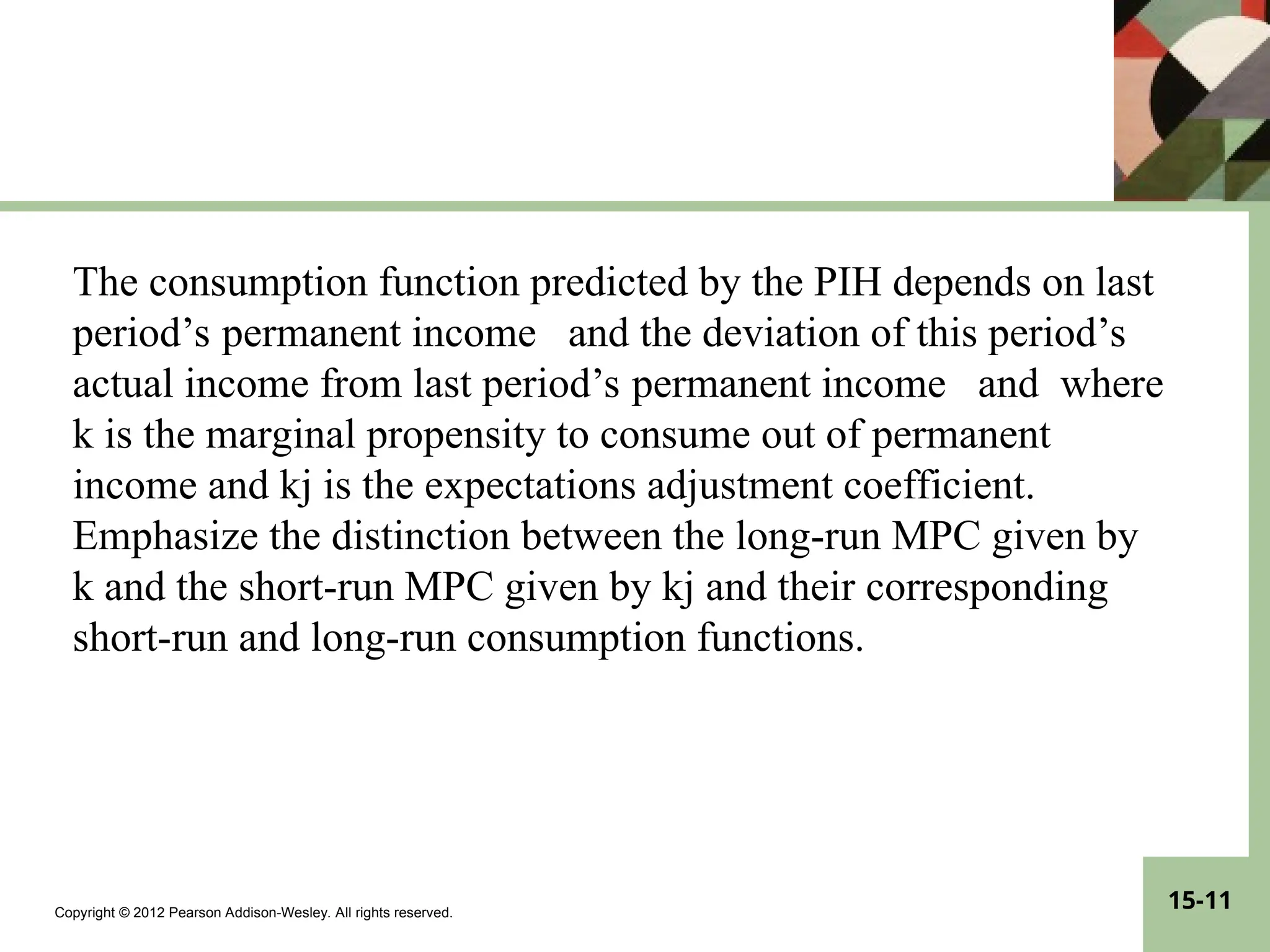 Copyright © 2012 Pearson Addison-Wesley. All rights reserved.
15-11
The consumption function predicted by the PIH depends on last
period’s permanent income and the deviation of this period’s
actual income from last period’s permanent income and where
k is the marginal propensity to consume out of permanent
income and kj is the expectations adjustment coefficient.
Emphasize the distinction between the long-run MPC given by
k and the short-run MPC given by kj and their corresponding
short-run and long-run consumption functions.
 