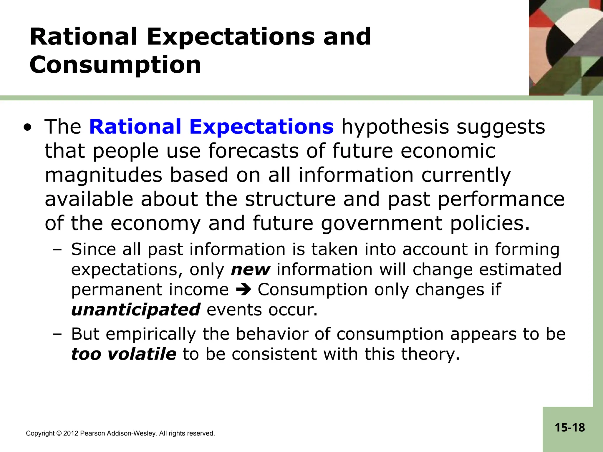 Copyright © 2012 Pearson Addison-Wesley. All rights reserved.
15-18
Rational Expectations and
Consumption
• The Rational Expectations hypothesis suggests
that people use forecasts of future economic
magnitudes based on all information currently
available about the structure and past performance
of the economy and future government policies.
– Since all past information is taken into account in forming
expectations, only new information will change estimated
permanent income  Consumption only changes if
unanticipated events occur.
– But empirically the behavior of consumption appears to be
too volatile to be consistent with this theory.
 