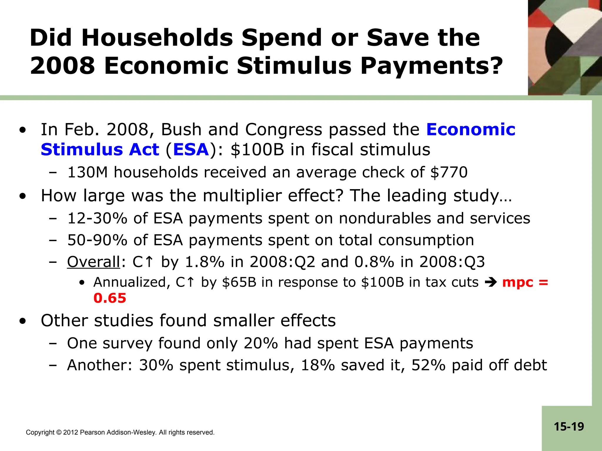 Copyright © 2012 Pearson Addison-Wesley. All rights reserved.
15-19
Did Households Spend or Save the
2008 Economic Stimulus Payments?
• In Feb. 2008, Bush and Congress passed the Economic
Stimulus Act (ESA): $100B in fiscal stimulus
– 130M households received an average check of $770
• How large was the multiplier effect? The leading study…
– 12-30% of ESA payments spent on nondurables and services
– 50-90% of ESA payments spent on total consumption
– Overall: C↑ by 1.8% in 2008:Q2 and 0.8% in 2008:Q3
• Annualized, C↑ by $65B in response to $100B in tax cuts  mpc =
0.65
• Other studies found smaller effects
– One survey found only 20% had spent ESA payments
– Another: 30% spent stimulus, 18% saved it, 52% paid off debt
 