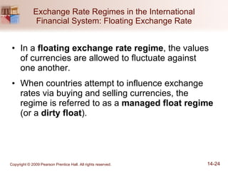 Exchange Rate Regimes in the International Financial System: Floating Exchange Rate In a  floating exchange rate regime , the values of currencies are allowed to fluctuate against  one another. When countries attempt to influence exchange rates via buying and selling currencies, the regime is referred to as a  managed float regime  (or a  dirty float ). 