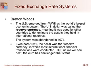 Fixed Exchange Rate Systems Bretton Woods The U.S. emerged from WWII as the world’s largest economic power.  The U.S. dollar was called the  reserve currency , meaning it was used by other countries to denominate the assets they held in international reserves. The system was abandoned in 1971. Even post-1971, the dollar was the “reserve currency” in which most international financial transactions were conducted.  But, as we will see next, the euro has challenged that status. 