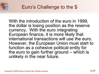 Euro’s Challenge to the $ With the introduction of the euro in 1999, the dollar is losing position as the reserve currency.  With the euro integrating European finance, it is more likely that international transactions will use the euro.  However, the European Union must start to function as a cohesive political entity for the euro to gain further ground – which is unlikely in the near future. 
