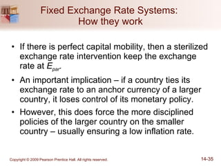 Fixed Exchange Rate Systems:  How they work If there is perfect capital mobility, then a sterilized exchange rate intervention keep the exchange rate at  E par . An important implication – if a country ties its exchange rate to an anchor currency of a larger country, it loses control of its monetary policy. However, this does force the more disciplined policies of the larger country on the smaller country – usually ensuring a low inflation rate. 