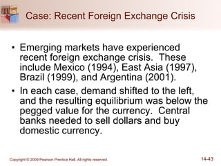 Case: Recent Foreign Exchange Crisis Emerging markets have experienced recent foreign exchange crisis.  These include Mexico (1994), East Asia (1997), Brazil (1999), and Argentina (2001). In each case, demand shifted to the left, and the resulting equilibrium was below the pegged value for the currency.  Central banks needed to sell dollars and buy domestic currency. 