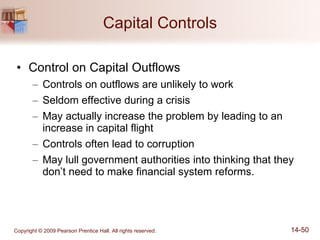 Capital Controls Control on Capital Outflows Controls on outflows are unlikely to work Seldom effective during a crisis May actually increase the problem by leading to an increase in capital flight Controls often lead to corruption May lull government authorities into thinking that they don’t need to make financial system reforms. 