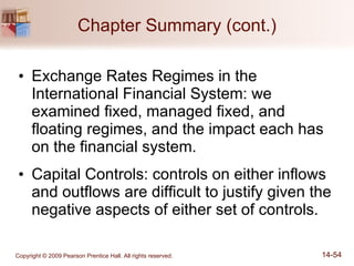 Chapter Summary (cont.) Exchange Rates Regimes in the International Financial System: we examined fixed, managed fixed, and floating regimes, and the impact each has on the financial system. Capital Controls: controls on either inflows and outflows are difficult to justify given the negative aspects of either set of controls. 