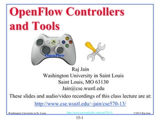 OpenFlow Controllers
and Tools
OpenFlow

Raj Jain
Washington University in Saint Louis
Saint Louis, MO 63130
Jain@cse.wustl.edu
These slides and audio/video recordings of this class lecture are at:
http://www.cse.wustl.edu/~jain/cse570-13/
Washington University in St. Louis

http://www.cse.wustl.edu/~jain/cse570-13/

15-1

©2013 Raj Jain

 
