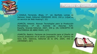 Fuentes de consulta
♪ CASALE, Fernando. Blogs, 1ª ed. Banfield, Lomas de
Zamora: Gradi, Editorial USERSHOP, 2010, 192 p. (¿Qué es
un servicio de Web Hosting?; 22)
♪GARCÍA, Antonio. Nuevas Tecnologías para la Producción
Periodística, 1ª ed. Avenida de Asturias S/N:
España, Siranda Editorial, 2007, 359 p. (EL CONCEPTO DE
MULTIMEDIA SE ABRE PASO; 127)
♪GARCÍA, Beatriz. Factores de Innovación para el Diseño de
nuevos productos en el sector juguetero, 1ª ed. Camino de
Vera S/N: Valencia, Editorial de la UPV, 2004, 440 p.
(INTERNET, 287)
 