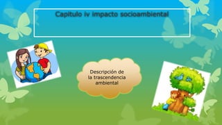 Capitulo iv impacto socioambiental
Descripción de
la trascendencia
ambiental
 