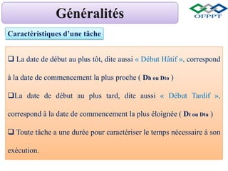 Caractéristiques d’une tâche
 La date de début au plus tôt, dite aussi « Début Hâtif », correspond
à la date de commencement la plus proche ( Dh ou Dto )
La date de début au plus tard, dite aussi « Début Tardif »,
correspond à la date de commencement la plus éloignée ( Dt ou Dta )
 Toute tâche a une durée pour caractériser le temps nécessaire à son
exécution.
 