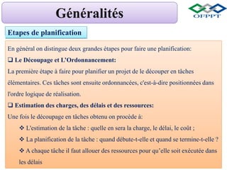 Etapes de planification
En général on distingue deux grandes étapes pour faire une planification:
 Le Découpage et L’Ordonnancement:
La première étape à faire pour planifier un projet de le découper en tâches
élémentaires. Ces tâches sont ensuite ordonnancées, c'est-à-dire positionnées dans
l'ordre logique de réalisation.
 Estimation des charges, des délais et des ressources:
Une fois le découpage en tâches obtenu on procède à:
 L'estimation de la tâche : quelle en sera la charge, le délai, le coût ;
 La planification de la tâche : quand débute-t-elle et quand se termine-t-elle ?
 A chaque tâche il faut allouer des ressources pour qu’elle soit exécutée dans
les délais
 