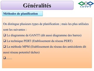 Méthodes de planification
On distingue plusieurs types de planification ; mais les plus utilisées
sont les suivantes :
 Le diagramme de GANTT (dit aussi diagramme des barres)
 La technique PERT (Etablissement du réseau PERT)
 La méthode MPM (Etablissement du réseau des antécédents dit
aussi réseau potentiel tâches)
……
 