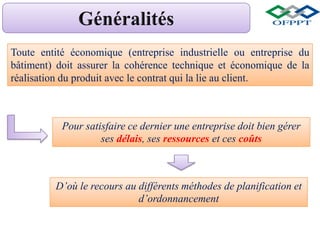 Toute entité économique (entreprise industrielle ou entreprise du
bâtiment) doit assurer la cohérence technique et économique de la
réalisation du produit avec le contrat qui la lie au client.
Pour satisfaire ce dernier une entreprise doit bien gérer
ses délais, ses ressources et ces coûts
D’où le recours au différents méthodes de planification et
d’ordonnancement
 