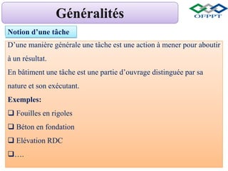 Notion d’une tâche
D’une manière générale une tâche est une action à mener pour aboutir
à un résultat.
En bâtiment une tâche est une partie d’ouvrage distinguée par sa
nature et son exécutant.
Exemples:
 Fouilles en rigoles
 Béton en fondation
 Elévation RDC
….
 