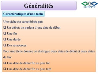 Caractéristiques d’une tâche
Une tâche est caractérisée par:
 Un début: on parlera d’une date de début
 Une fin
 Une durée
 Des ressources
Pour une tâche donnée on distingue deux dates de début et deux dates
de fin:
 Une date de début/fin au plus tôt
 Une date de début/fin au plus tard
 
