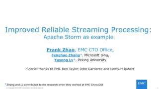 1© Copyright 2016 EMC Corporation. All rights reserved.
Improved Reliable Streaming Processing:
Apache Storm as example
Frank Zhao, EMC CTO Office,
Fenghao Zhang*, Microsoft Bing,
Yusong Lv*, Peking University
Special thanks to EMC Ken Taylor, John Cardente and Lincourt Robert
*Zhang and Lv contributed to the research when they worked at EMC China COE
 