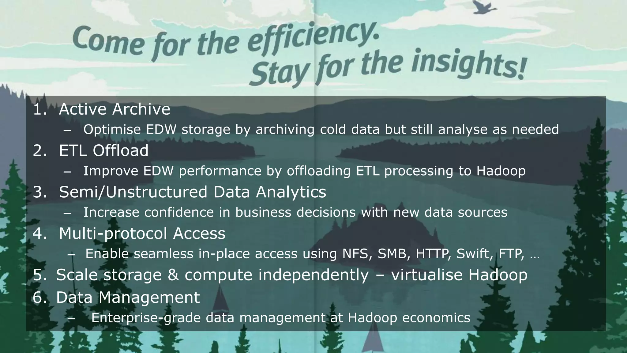 24© Copyright 2016 EMC Corporation. All rights reserved.
1. Active Archive
– Optimise EDW storage by archiving cold data but still analyse as needed
2. ETL Offload
– Improve EDW performance by offloading ETL processing to Hadoop
3. Semi/Unstructured Data Analytics
– Increase confidence in business decisions with new data sources
4. Multi-protocol Access
– Enable seamless in-place access using NFS, SMB, HTTP, Swift, FTP, …
5. Scale storage & compute independently – virtualise Hadoop
6. Data Management
– Enterprise-grade data management at Hadoop economics
 
