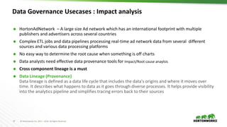 37 © Hortonworks Inc. 2011 – 2016. All Rights Reserved
Data Governance Usecases : Impact analysis
 HortonAdNetwork – A large size Ad network which has an international footprint with multiple
publishers and advertisers across several countries
 Complex ETL jobs and data pipelines processing real-time ad network data from several different
sources and various data processing platforms
 No easy way to determine the root cause when something is off charts
 Data analysts need effective data provenance tools for Impact/Root cause anaylsis
 Cross component lineage is a must
 Data Lineage (Provenance)
Data lineage is defined as a data life cycle that includes the data's origins and where it moves over
time. It describes what happens to data as it goes through diverse processes. It helps provide visibility
into the analytics pipeline and simplifies tracing errors back to their sources
 