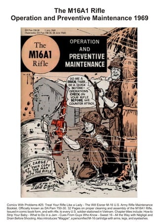 The M16A1 Rifle
Operation and Preventive Maintenance 1969
Comics With Problems #25: Treat Your Rifle Like a Lady - The Will Eisner M-16 U.S. Army Rifle Maintenance
Booklet. Officially known as DA Pam 750-30. 32 Pages on proper cleaning and assembly of the M16A1 Rifle.
Issued in comic book form, and with rifle, to every U.S. soldier stationed in Vietnam. Chapter titles include: How to
Strip Your Baby - What to Do in a Jam - Cues From Guys Who Know - Sweet 16 - All the Way with Négligé and
Drain Before Shooting.Also introduces "Maggie", a personified M-16 cartridge with arms, legs, and eyelashes.
 
