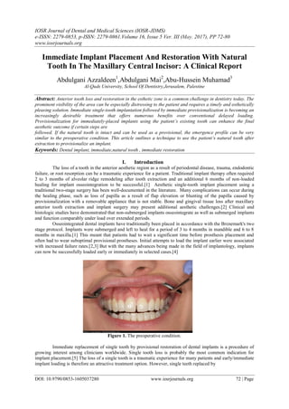 IOSR Journal of Dental and Medical Sciences (IOSR-JDMS)
e-ISSN: 2279-0853, p-ISSN: 2279-0861.Volume 16, Issue 5 Ver. III (May. 2017), PP 72-80
www.iosrjournals.org
DOI: 10.9790/0853-1605037280 www.iosrjournals.org 72 | Page
Immediate Implant Placement And Restoration With Natural
Tooth In The Maxillary Central Incisor: A Clinical Report
Abdulgani Azzaldeen1
,Abdulgani Mai2
,Abu-Hussein Muhamad3
Al-Quds University, School Of Dentistry,Jerusalem, Palestine
Abstract: Anterior tooth loss and restoration in the esthetic zone is a common challenge in dentistry today. The
prominent visibility of the area can be especially distressing to the patient and requires a timely and esthetically
pleasing solution. Immediate single-tooth implantation followed by immediate provisionalization is becoming an
increasingly desirable treatment that offers numerous benefits over conventional delayed loading.
Provisionalization for immediately-placed implants using the patient’s existing tooth can enhance the final
aesthetic outcome if certain steps are
followed. If the natural tooth is intact and can be used as a provisional, the emergence profile can be very
similar to the preoperative condition. This article outlines a technique to use the patient’s natural tooth after
extraction to provisionalize an implant.
Keywords: Dental implant, immediate,natural tooth , immediate restoration
I. Introduction
The loss of a tooth in the anterior aesthetic region as a result of periodontal disease, trauma, endodontic
failure, or root resorption can be a traumatic experience for a patient. Traditional implant therapy often required
2 to 3 months of alveolar ridge remodeling after tooth extraction and an additional 6 months of non-loaded
healing for implant osseointegration to be successful.[1] Aesthetic single-tooth implant placement using a
traditional two-stage surgery has been well-documented in the literature. Many complications can occur during
the healing phase, such as loss of papilla as a result of flap elevation or blunting of the papilla caused by
provisionalization with a removable appliance that is not stable. Bone and gingival tissue loss after maxillary
anterior tooth extraction and implant surgery may present additional aesthetic challenges.[2] Clinical and
histologic studies have demonstrated that non-submerged implants osseointegrate as well as submerged implants
and function comparably under load over extended periods.
Osseointegrated dental implants have traditionally been placed in accordance with the Brεnemark's two
stage protocol. Implants were submerged and left to heal for a period of 3 to 4 months in mandible and 6 to 8
months in maxilla.[1] This meant that patients had to wait a significant time before prosthesis placement and
often had to wear suboptimal provisional prostheses. Initial attempts to load the implant earlier were associated
with increased failure rates.[2,3] But with the many advances being made in the field of implantology, implants
can now be successfully loaded early or immediately in selected cases.[4]
Figure 1. The preoperative condition.
Immediate replacement of single tooth by provisional restoration of dental implants is a procedure of
growing interest among clinicians worldwide. Single tooth loss is probably the most common indication for
implant placement.[5] The loss of a single tooth is a traumatic experience for many patients and early/immediate
implant loading is therefore an attractive treatment option. However, single teeth replaced by
 