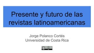 Presente y futuro de las
revistas latinoamericanas
Jorge Polanco Cortés
Universidad de Costa Rica
 