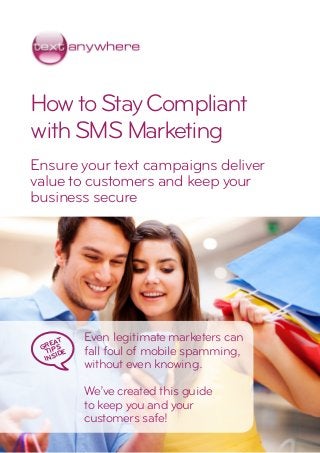HowtoStayCompliant
withSMSMarketing
Ensure your text campaigns deliver
value to customers and keep your
business secure
Even legitimate marketers can
fall foul of mobile spamming,
without even knowing.
We’ve created this guide
to keep you and your
customers safe!
GREAT
TIPS
INSIDE
 