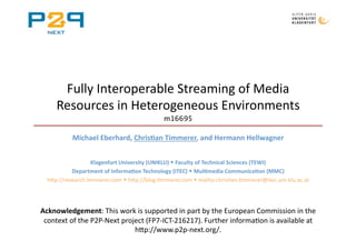Fully Interoperable Streaming of Media 
     Resources in Heterogeneous Environments  
                                            m16695 

           Michael Eberhard, Chris0an Timmerer, and Hermann Hellwagner  


                  Klagenfurt University (UNIKLU)  Faculty of Technical Sciences (TEWI) 
           Department of Informa0on Technology (ITEC)  Mul0media Communica0on (MMC) 
  h=p://research.Ammerer.com  h=p://blog.Ammerer.com  mailto:chrisAan.Ammerer@itec.uni‐klu.ac.at 




Acknowledgement: This work is supported in part by the European Commission in the 
 context of the P2P‐Next project (FP7‐ICT‐216217). Further informaAon is available at 
                             h=p://www.p2p‐next.org/.  
 