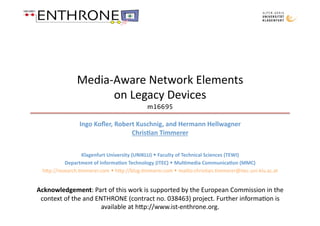Media‐Aware Network Elements 
                     on Legacy Devices  
                                           m16695 

                Ingo Koﬂer, Robert Kuschnig, and Hermann Hellwagner 
                                 Chris:an Timmerer 


                 Klagenfurt University (UNIKLU)  Faculty of Technical Sciences (TEWI) 
          Department of Informa:on Technology (ITEC)  Mul:media Communica:on (MMC) 
 h;p://research.@mmerer.com  h;p://blog.@mmerer.com  mailto:chris@an.@mmerer@itec.uni‐klu.ac.at 


Acknowledgement: Part of this work is supported by the European Commission in the 
 context of the and ENTHRONE (contract no. 038463) project. Further informa@on is 
                      available at h;p://www.ist‐enthrone.org.  
 
