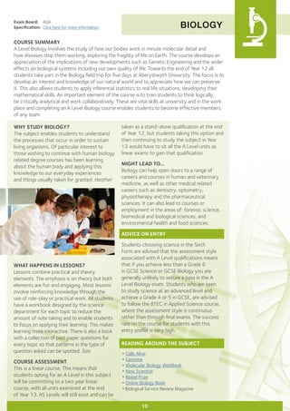 BIOLOGY
Exam Board:	 AQA
Specification:	 Click here for more information
COURSE SUMMARY
A Level Biology involves the study of how our bodies work in minute molecular detail and
how diseases stop them working, exploring the fragility of life on Earth. The course develops an
appreciation of the implications of new developments such as Genetic Engineering and the wider
effects on biological systems including our own quality of life. Towards the end of Year 12 all
students take part in the Biology field trip for five days at Aberystwyth University. The focus is to
develop an interest and knowledge of our natural world and to appreciate how we can preserve
it. This also allows students to apply inferential statistics to real life situations, developing their
mathematical skills. An important element of the course is to train students to think logically,
be critically analytical and work collaboratively. These are vital skills at university and in the work
place and completing an A Level Biology course enables students to become effective members
of any team.
WHY STUDY BIOLOGY?
The subject enables students to understand
the processes that occur in order to sustain
living organisms. Of particular interest to
those wishing to continue with human biology
related degree courses has been learning
about the human body and applying this
knowledge to our everyday experiences
and things usually taken for granted. Heather
WHAT HAPPENS IN LESSONS?
Lessons combine practical and theory
elements. The emphasis is on theory but both
elements are fun and engaging. Most lessons
involve reinforcing knowledge through the
use of role-play or practical work. All students
have a workbook designed by the science
department for each topic to reduce the
amount of note taking and to enable students
to focus on applying their learning. This makes
learning more interactive. There is also a book
with a collection of past paper questions for
every topic so that patterns in the type of
question asked can be spotted. Sasi
COURSE ASSESSMENT
This is a linear course. This means that
students opting for an A Level in this subject
will be committing to a two year linear
course, with all units examined at the end
of Year 13. AS Levels will still exist and can be
10
taken as a stand-alone qualification at the end
of Year 12, but students taking this option and
then continuing to study the subject in Year
13 would have to sit all the A Level units as
linear exams to gain that qualification.
MIGHT LEAD TO...
Biology can help open doors to a range of
careers and courses in human and veterinary
medicine, as well as other medical related
careers such as dentistry, optometry,
physiotherapy and the pharmaceutical
sciences. It can also lead to courses or
employment in the areas of: forensic science,
biomedical and biological sciences, and
environmental health and food sciences.
ADVICE ON ENTRY
Students choosing science in the Sixth
Form are advised that the assessment style
associated with A Level qualifications means
that if you achieve less than a Grade 6
in GCSE Science or GCSE Biology you are
generally unlikely to secure a pass in the A
Level Biology exam. Students who are keen
to study science at an advanced level and
achieve a Grade 4 or 5 in GCSE, are advised
to follow the BTEC in Applied Science course,
where the assessment style is continuous
rather than through final exams. The success
rate on the course for students with this
entry profile is very high.
READING AROUND THE SUBJECT
•	Cells Alive
•	Genome
•	Molecular Biology WebBook
•	New Scientist
•	Nobel Prize
•	Online Biology Book
•Biological Service Review Magazine
 