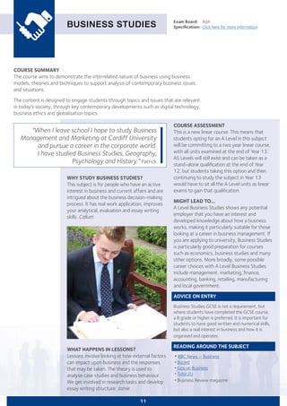 COURSE SUMMARY
The course aims to demonstrate the interrelated nature of business using business
models, theories and techniques to support analysis of contemporary business issues
and situations.
The content is designed to engage students through topics and issues that are relevant
in today's society, through key contemporary developments such as digital technology,
business ethics and globalisation topics.
BUSINESS STUDIES
WHY STUDY BUSINESS STUDIES?
This subject is for people who have an active
interest in business and current affairs and are
intrigued about the business decision-making
process. It has real work application, improves
your analytical, evaluation and essay writing
skills. Callum
Exam Board:	 AQA
Specification:	 Click here for more information
WHAT HAPPENS IN LESSONS?
Lessons involve looking at how external factors
can impact upon business and the responses
that may be taken. The theory is used to
analyse case studies and business behaviour.
We get involved in research tasks and develop
essay writing structure. Jamie
"When I leave school I hope to study Business
Management and Marketing at Cardiff University
and pursue a career in the corporate world.
I have studied Business Studies, Geography,
Psychology and History." Patrick
11
COURSE ASSESSMENT
This is a new linear course. This means that
students opting for an A Level in this subject
will be committing to a two year linear course,
with all units examined at the end of Year 13.
AS Levels will still exist and can be taken as a
stand-alone qualification at the end of Year
12, but students taking this option and then
continuing to study the subject in Year 13
would have to sit all the A Level units as linear
exams to gain that qualification.
MIGHT LEAD TO...
A Level Business Studies shows any potential
employer that you have an interest and
developed knowledge about how a business
works, making it particularly suitable for those
looking at a career in business management. If
you are applying to university, Business Studies
is particularly good preparation for courses
such as economics, business studies and many
other options. More broadly, some possible
career choices with A Level Business Studies
include management, marketing, finance,
accounting, banking, retailing, manufacturing
and local government.
ADVICE ON ENTRY
Business Studies GCSE is not a requirement, but
where students have completed the GCSE course,
a B grade or higher is preferred. It is important for
students to have good written and numerical skills,
but also a real interest in business and how it is
organised and operates.
READING AROUND THE SUBJECT
•BBC News – Business
•Biz/ed
•Gov.uk Business
•Tutor2U
•Business Review magazine
 