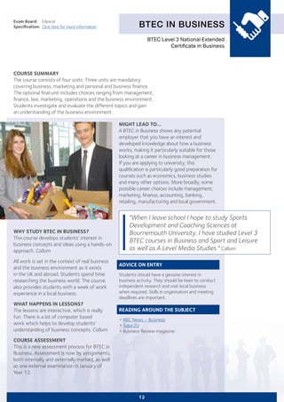 BTEC IN BUSINESS
Exam Board:	 Edexcel
Specification:	 Click here for more information
COURSE SUMMARY
The course consists of four units. Three units are mandatory
covering business, marketing and personal and business finance.
The optional final unit includes choices ranging from management,
finance, law, marketing, operations and the business environment.
Students investigate and evaluate the different topics and gain
an understanding of the business environment.
12
WHY STUDY BTEC IN BUSINESS?
This course develops students’ interest in
business concepts and ideas using a hands-on
approach. Callum
All work is set in the context of real business
and the business environment as it exists
in the UK and abroad. Students spend time
researching the business world. The course
also provides students with a week of work
experience in a local business.
WHAT HAPPENS IN LESSONS?
The lessons are interactive, which is really
fun. There is a lot of computer based
work which helps to develop students’
understanding of business concepts. Callum
COURSE ASSESSMENT
This is a new assessment process for BTEC in
Business. Assessment is now by assignments,
both internally and externally marked, as well
as one external examination in January of
Year 12.
MIGHT LEAD TO...
A BTEC in Business shows any potential
employer that you have an interest and
developed knowledge about how a business
works, making it particularly suitable for those
looking at a career in business management.
If you are applying to university, this
qualification is particularly good preparation for
courses such as economics, business studies
and many other options. More broadly, some
possible career choices include management,
marketing, finance, accounting, banking,
retailing, manufacturing and local government.
ADVICE ON ENTRY
Students should have a genuine interest in
business activity. They should be keen to conduct
independent research and visit local business
when required. Skills in organisation and meeting
deadlines are important.
READING AROUND THE SUBJECT
•	BBC News – Business
•	Tutor2U
•	Business Review magazine
"When I leave school I hope to study Sports
Development and Coaching Sciences at
Bournemouth University. I have studied Level 3
BTEC courses in Business and Sport and Leisure
as well as A Level Media Studies." Callum
BTEC Level 3 National Extended
Certificate in Business
 