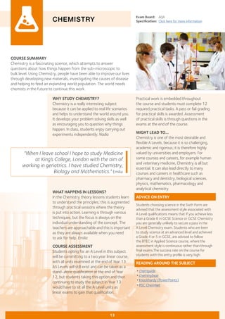 COURSE SUMMARY
Chemistry is a fascinating science, which attempts to answer
questions about how things happen from the sub-microscopic to
bulk level. Using Chemistry, people have been able to improve our lives
through developing new materials, investigating the causes of disease
and helping to feed an expanding world population. The world needs
chemists in the future to continue this work.
CHEMISTRY
WHY STUDY CHEMISTRY?
Chemistry is a really interesting subject
because it can be applied to real life scenarios
and helps to understand the world around you.
It develops your problem solving skills as well
as encouraging you to question why things
happen. In class, students enjoy carrying out
experiments independently. Nadia
Exam Board:	 AQA
Specification:	 Click here for more information
WHAT HAPPENS IN LESSONS?
In the Chemistry theory lessons students learn
to understand the principles; this is augmented
through practical sessions where the theory
is put into action. Learning is through various
techniques, but the focus is always on the
individual understanding of the concept. The
teachers are approachable and this is important
as they are always available when you need
to ask for help. Emilia
COURSE ASSESSMENT
Students opting for an A Level in this subject
will be committing to a two year linear course,
with all units examined at the end of Year 13.
AS Levels will still exist and can be taken as a
stand-alone qualification at the end of Year
12, but students taking this option and then
continuing to study the subject in Year 13
would have to sit all the A Level units as
linear exams to gain that qualification.
"When I leave school I hope to study Medicine
at King’s College, London with the aim of
working in geriatrics. I have studied Chemistry,
Biology and Mathematics." Emilia
13
Practical work is embedded throughout
the course and students must complete 12
required practical tasks. A pass or fail grading
for practical skills is awarded. Assessment
of practical skills is through questions in the
exams at the end of the course.
MIGHT LEAD TO...
Chemistry is one of the most desirable and
flexible A Levels, because it is so challenging,
academic and rigorous; it is therefore highly
valued by universities and employers. For
some courses and careers, for example human
and veterinary medicine, Chemistry is all but
essential. It can also lead directly to many
courses and careers in healthcare such as
pharmacy and dentistry, biological sciences,
physics, mathematics, pharmacology and
analytical chemistry.
ADVICE ON ENTRY
Students choosing science in the Sixth Form are
advised that the assessment style associated with
A Level qualifications means that if you achieve less
than a Grade 6 in GCSE Science or GCSE Chemistry
you are generally unlikely to secure a pass in the
A Level Chemistry exam. Students who are keen
to study science at an advanced level and achieved
a Grade 4 or 5 in GCSE, are advised to follow
the BTEC in Applied Science course, where the
assessment style is continuous rather than through
final exams.The success rate on the course for
students with this entry profile is very high.
READING AROUND THE SUBJECT
•chemguide
•chemmybear
•Knockhardy (PowerPoints)
•RSC ChemNet
 