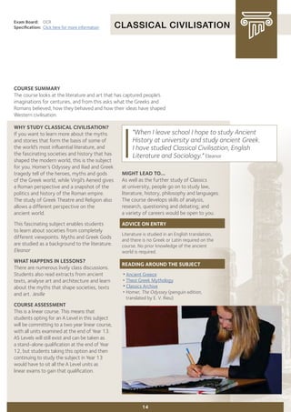 CLASSICAL CIVILISATION
Exam Board:	 OCR
Specification:	 Click here for more information
COURSE SUMMARY
The course looks at the literature and art that has captured people’s
imaginations for centuries, and from this asks what the Greeks and
Romans believed, how they behaved and how their ideas have shaped
Western civilisation.
WHY STUDY CLASSICAL CIVILISATION?
If you want to learn more about the myths
and stories that form the basis of some of
the world’s most influential literature, and
the fascinating societies and history that has
shaped the modern world, this is the subject
for you. Homer’s Odyssey and Iliad and Greek
tragedy tell of the heroes, myths and gods
of the Greek world, while Virgil’s Aeneid gives
a Roman perspective and a snapshot of the
politics and history of the Roman empire.
The study of Greek Theatre and Religion also
allows a different perspective on the
ancient world.
This fascinating subject enables students
to learn about societies from completely
different viewpoints. Myths and Greek Gods
are studied as a background to the literature.
Eleanor
WHAT HAPPENS IN LESSONS?
There are numerous lively class discussions.
Students also read extracts from ancient
texts, analyse art and architecture and learn
about the myths that shape societies, texts
and art. Jesille
COURSE ASSESSMENT
This is a linear course. This means that
students opting for an A Level in this subject
will be committing to a two year linear course,
with all units examined at the end of Year 13.
AS Levels will still exist and can be taken as
a stand-alone qualification at the end of Year
12, but students taking this option and then
continuing to study the subject in Year 13
would have to sit all the A Level units as
linear exams to gain that qualification.
14
"When I leave school I hope to study Ancient
History at university and study ancient Greek.
I have studied Classical Civilisation, English
Literature and Sociology." Eleanor
MIGHT LEAD TO...
As well as the further study of Classics
at university, people go on to study law,
literature, history, philosophy and languages.
The course develops skills of analysis,
research, questioning and debating; and
a variety of careers would be open to you.
ADVICE ON ENTRY
Literature is studied in an English translation,
and there is no Greek or Latin required on the
course. No prior knowledge of the ancient
world is required.
READING AROUND THE SUBJECT
•Ancient Greece
•	Theoi Greek Mythology
•Classics Archive
•	Homer, The Odyssey (penguin edition,
	 translated by E. V. Rieu)
 