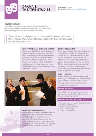 COURSE SUMMARY
Essentially, in this course you study not just acting, but history,
psychology, sociology, literature and language. This course helps
your left and right brain to work together in harmony!
DRAMA &
THEATRE STUDIES
WHY STUDY DRAMA & THEATRE STUDIES?
Drama gives students the chance to become
anyone, anywhere at any time. It gives the
opportunity to perform in the classroom and
in school productions in a uniquely creative
environment. The support from the Drama
Department combined with individual hard
work has meant my dream has come true as I
have a place to study Musical Theatre at Laine
Theatre Arts. Eloise
Exam Board:	 Eduqas
Specification:	 Click here for more information
WHAT HAPPENS IN LESSONS?
Drama provides a balance between theoretical
teaching and practical application enabling
students to grow as academics and as
performers. The course has given me the
opportunity to pursue my chosen career path
studying Acting (Musical Theatre) at The Royal
Central School of Speech and Drama. Joe
"When I leave school I hope to do an advanced make-up and special
effects course. I have studied Drama, English Literature and Language
and Media Studies." Katie
17
COURSE ASSESSMENT
This is a linear course. This means that students
opting for an A Level in this subject will be
committing to a two year linear course, with
all units examined at the end of Year 13.
AS Levels will still exist and can be taken as
a stand-alone qualification at the end of Year
12, but students taking this option and then
continuing to study the subject in Year 13
would have to sit all the A Level units as linear
exams to gain that qualification.
MIGHT LEAD TO...
A Level will help you get to a drama school
if that is your chosen path, but it can also help
you reach other courses. Possible careers:
acting, producing, directing, presenting,
marketing, communications.
ADVICE ON ENTRY
Drama GCSE is not a requirement, but where
students have completed the GCSE course, a
Grade 5 or higher is preferred.
READING AROUND THE SUBJECT
•	Scripts (as many as you can) classic and modern
	 Practitioners of Theatre.
•	Machinal – Sophie Treadwell
•	‘Two’ – Jim Cartwright
•	‘Saved’ – Edward Bond
 