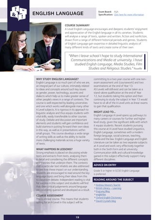 COURSE SUMMARY
A Level English Language encourages and deepens students’ enjoyment
and appreciation of the English language in all its varieties. Students
will analyse a range of texts, spoken and written, fiction and nonfiction,
drawn from a range of different historical periods and genres. Students
of English Language gain expertise in detailed linguistic analysis of
many different kinds of texts and create some of their own.
ENGLISH LANGUAGE
WHY STUDY ENGLISH LANGUAGE?
English Language is so much part of who we are,
an integral part of our culture, intimately related
to ideas and concepts around such key issues
as gender, power, technology, accents and
dialects which help us to make greater sense of
other people’s views in a range of contexts. The
course is well respected by leading universities
and one which works well alongside many other
A Level subjects. It is rigorous in its approach to
linguistic analysis and thus equips students with
vital skills, easily transferable to other courses
of study. Debate and discussion are important
elements and students will gain confidence and
build stamina in putting forward their own ideas
in this way, as well as in presentations within
small groups. This course develops a wide range
of writing skills as well as the ability to tackle
more challenging materials across a huge variety
of texts.
WHAT HAPPENS IN LESSONS?
Strong emphasis is placed on discussing whole
texts and extracts from texts, analysing them
in detail and considering the different concepts
and theories that underpin them. The contexts
that a particular text inhabits are also addressed
to see how these impact on our understanding.
Students are encouraged to read around the key
language topics and bring their ideas from this
to classroom debate. Independent reading is vital
for success in this subject and students will find
that their critical judgements around language
are constantly queried and developed as a result.
COURSE ASSESSMENT
This is a linear course. This means that students
opting for an A Level in this subject will be
Exam Board:	 AQA
Specification:	 Click here for more information
"When I leave school I hope to study International
Communications and Media at university. I have
studied English Language, Media Studies, Film
Studies and Religious Studies." Rozelle
19
committing to a two year course with one non-
exam assessment unit (coursework) and two
examinations at the end of Year 13.
AS Levels will still exist and can be taken as a
stand-alone qualification at the end of Year
12, but students taking this option and then
continuing to study the subject in Year 13 would
have to sit all of the A Level units as linear exams
to gain that qualification.
MIGHT LEAD TO...
English Language A Level opens up pathways to
many careers or courses for further and higher
level study, given the significant skills with which
it equips students. Recent students pursuing
this course at A Level have studied Linguistics,
English Language, sometimes with a modern
foreign language, social sciences, teaching,
media and the law. English Language and English
Literature can be taken as two separate subjects
at A Level and work very effectively together
both in the Sixth Form and at university.
Communication skills and cultural knowledge
gained in this subject effectively support many
different disciplines.
ADVICE ON ENTRY
Grade 5 or higher in GCSE English Language
is preferred.
READING AROUND THE SUBJECT
•Andrew Moore's Teachit
•British Library – Learning
•EngLang Blog
•englishbiz
•Oxford English Dictionary
•David Crystal’s blog
 
