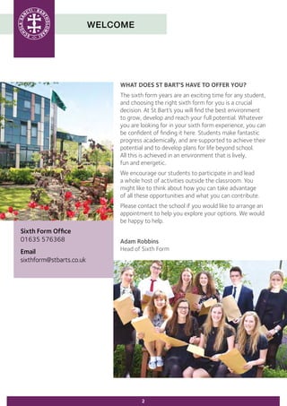 WELCOME
Sixth Form Office
01635 576368
Email
sixthform@stbarts.co.uk
2
WHAT DOES ST BART'S HAVE TO OFFER YOU?
The sixth form years are an exciting time for any student,
and choosing the right sixth form for you is a crucial
decision. At St Bart’s you will find the best environment
to grow, develop and reach your full potential. Whatever
you are looking for in your sixth form experience, you can
be confident of finding it here. Students make fantastic
progress academically, and are supported to achieve their
potential and to develop plans for life beyond school.
All this is achieved in an environment that is lively,
fun and energetic.
We encourage our students to participate in and lead
a whole host of activities outside the classroom. You
might like to think about how you can take advantage
of all these opportunities and what you can contribute.
Please contact the school if you would like to arrange an
appointment to help you explore your options. We would
be happy to help.
Adam Robbins
Head of Sixth Form
 