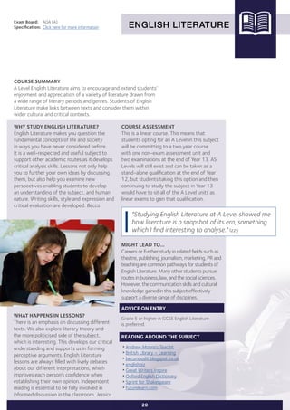 ENGLISH LITERATURE
Exam Board:	 AQA (A)
Specification:	 Click here for more information
COURSE SUMMARY
A Level English Literature aims to encourage and extend students’
enjoyment and appreciation of a variety of literature drawn from
a wide range of literary periods and genres. Students of English
Literature make links between texts and consider them within
wider cultural and critical contexts.
20
WHY STUDY ENGLISH LITERATURE?
English Literature makes you question the
fundamental concepts of life and society
in ways you have never considered before.
It is a well-respected and useful subject to
support other academic routes as it develops
critical analysis skills. Lessons not only help
you to further your own ideas by discussing
them, but also help you examine new
perspectives enabling students to develop
an understanding of the subject, and human
nature. Writing skills, style and expression and
critical evaluation are developed. Becca
WHAT HAPPENS IN LESSONS?
There is an emphasis on discussing different
texts. We also explore literary theory and
the more politicised side of the subject,
which is interesting. This develops our critical
understanding and supports us in forming
perceptive arguments. English Literature
lessons are always filled with lively debates
about our different interpretations, which
improves each person’s confidence when
establishing their own opinion. Independent
reading is essential to be fully involved in
informed discussion in the classroom. Jessica
"Studying English Literature at A Level showed me
how literature is a snapshot of its era, something
which I find interesting to analyse." Izzy
COURSE ASSESSMENT
This is a linear course. This means that
students opting for an A Level in this subject
will be committing to a two year course
with one non-exam assessment unit and
two examinations at the end of Year 13. AS
Levels will still exist and can be taken as a
stand-alone qualification at the end of Year
12, but students taking this option and then
continuing to study the subject in Year 13
would have to sit all of the A Level units as
linear exams to gain that qualification.
MIGHT LEAD TO...
Careers or further study in related fields such as
theatre, publishing, journalism, marketing, PR and
teaching are common pathways for students of
English Literature. Many other students pursue
routes in business, law, and the social sciences.
However, the communication skills and cultural
knowledge gained in this subject effectively
support a diverse range of disciplines.
ADVICE ON ENTRY
Grade 5 or higher in GCSE English Literature
is preferred.
READING AROUND THE SUBJECT
•Andrew Moore's Teachit
•British Library – Learning
•becuriouslit.blogspot.co.uk
•englishbiz
•Great Writers Inspire
•Oxford English Dictionary
•Sprint for Shakespeare
•futurelearn.com
 
