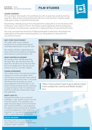 FILM STUDIES
Exam Board:	 Eduqas
Specification:	 Click here for more information
COURSE SUMMARY
Film is an enigma. Most people in the world have seen a film. A great many would say that they
enjoy films. Many of these would call themselves film fans or even film lovers. However, people
rarely agree on what it is about film that they love.
Despite being a relatively young art form, the potential for studying film is as rich and varied as that
for literature, music, theatre or fine art. Film Studies combines approaches, theories and practices
from humanities, the social sciences, and the arts in a deep examination of how and why films work.
At A Level, we examine the dominance of Hollywood alongside its alternatives. We pull apart the
building blocks of film before reconstituting them in our own productions. We question the
very essence of cinema.
"When I leave school I hope to go to drama school.
I have studied Film, Drama and Media Studies."
Marie
WHY STUDY FILM STUDIES?
This subject adds a new, evaluative
perspective to an already interesting and
most likely influential part of your life. Matt
Film Studies is all about understanding the
effect a film has on an audience and applying
these theories to practical projects. Alex
WHAT HAPPENS IN LESSONS?
We read about films. We talk about films.
We watch films. We write about films. We
enjoy films. We delve into our favourite films,
discuss and analyse them. We even get the
chance to script our own films. Rebecca
COURSE ASSESSMENT
This is a linear course. This means that students
opting for an A Level in this subject will be
committing to a two year linear course, with all
units examined at the end of Year 13. AS Levels
will still exist and can be taken as a stand-
alone qualification at the end of Year 12, but
students taking this option and then continuing
to study the subject in Year 13 would have to
sit all the A Level units as linear exams to gain
that qualification.
MIGHT LEAD TO...
Although Film Studies is not a vocational
qualification, many students do go on to work
in the film industry. The usual path is via a
Higher Education degree. At the 2015 British
Film Institute Conference, it was stated that
film degrees are now second only to Medicine
in ensuring employment in their respective
industries. So, if you are interested in working
in film, it would make sense to start here.
ADVICE ON ENTRY
Film Studies GCSE is not a requirement, but
where students have completed the GCSE course,
a B grade or higher is preferred.
21
 
